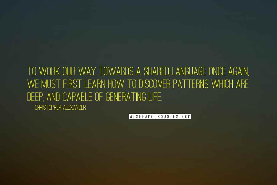 Christopher Alexander Quotes: To work our way towards a shared language once again, we must first learn how to discover patterns which are deep, and capable of generating life.