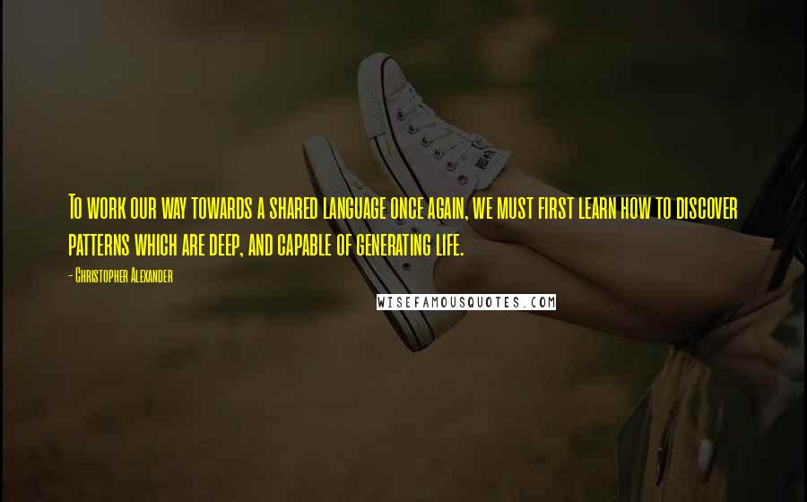 Christopher Alexander Quotes: To work our way towards a shared language once again, we must first learn how to discover patterns which are deep, and capable of generating life.