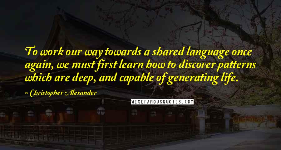 Christopher Alexander Quotes: To work our way towards a shared language once again, we must first learn how to discover patterns which are deep, and capable of generating life.