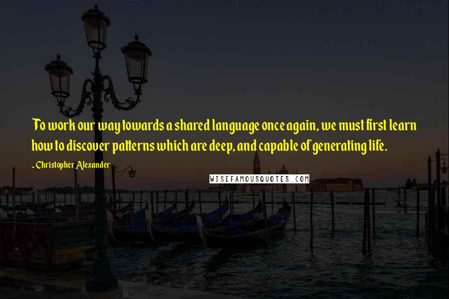 Christopher Alexander Quotes: To work our way towards a shared language once again, we must first learn how to discover patterns which are deep, and capable of generating life.