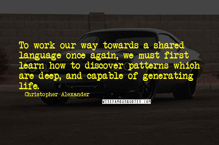 Christopher Alexander Quotes: To work our way towards a shared language once again, we must first learn how to discover patterns which are deep, and capable of generating life.