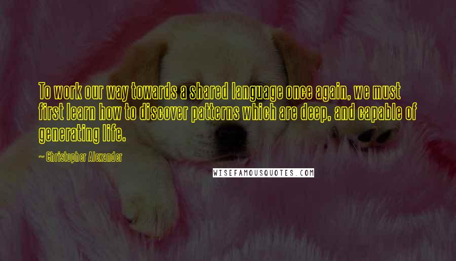 Christopher Alexander Quotes: To work our way towards a shared language once again, we must first learn how to discover patterns which are deep, and capable of generating life.