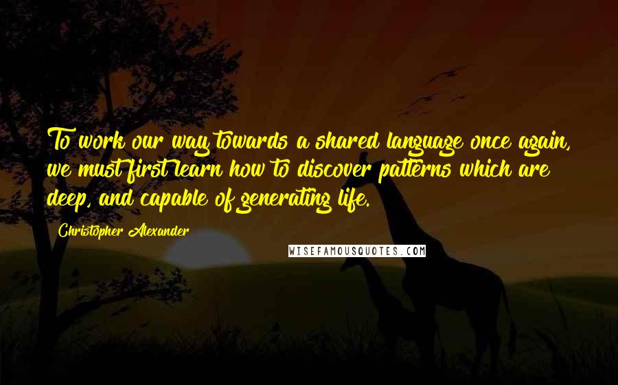 Christopher Alexander Quotes: To work our way towards a shared language once again, we must first learn how to discover patterns which are deep, and capable of generating life.