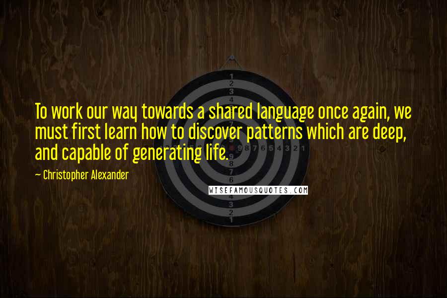 Christopher Alexander Quotes: To work our way towards a shared language once again, we must first learn how to discover patterns which are deep, and capable of generating life.