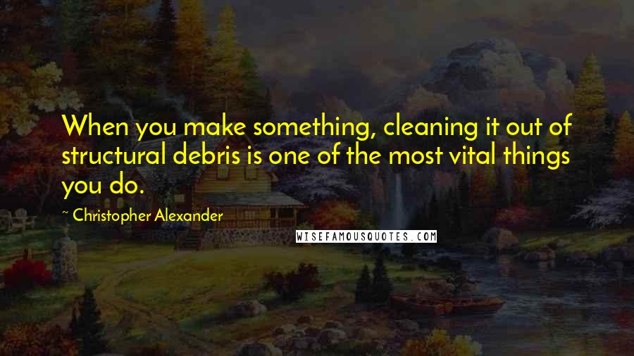 Christopher Alexander Quotes: When you make something, cleaning it out of structural debris is one of the most vital things you do.