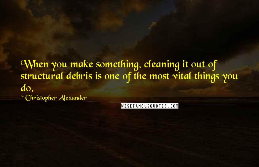 Christopher Alexander Quotes: When you make something, cleaning it out of structural debris is one of the most vital things you do.