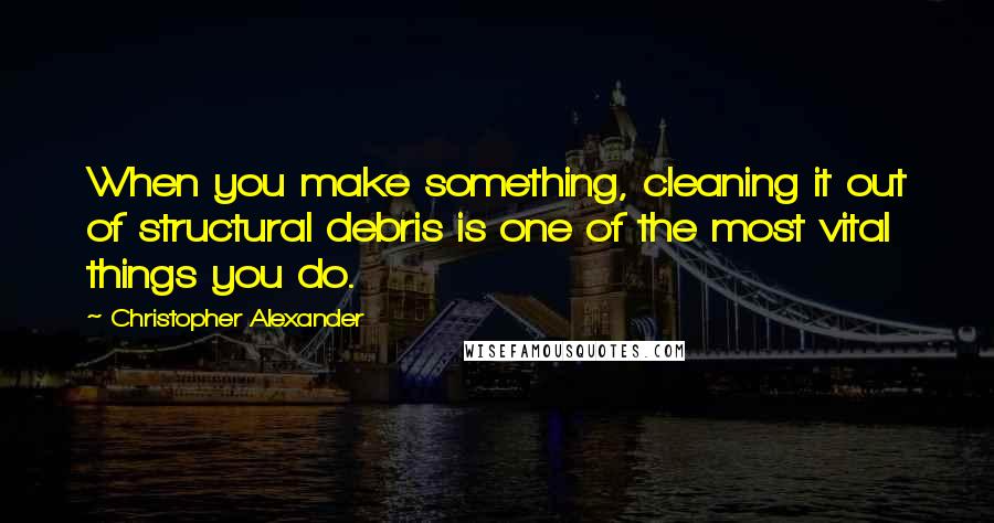 Christopher Alexander Quotes: When you make something, cleaning it out of structural debris is one of the most vital things you do.