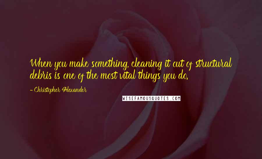 Christopher Alexander Quotes: When you make something, cleaning it out of structural debris is one of the most vital things you do.