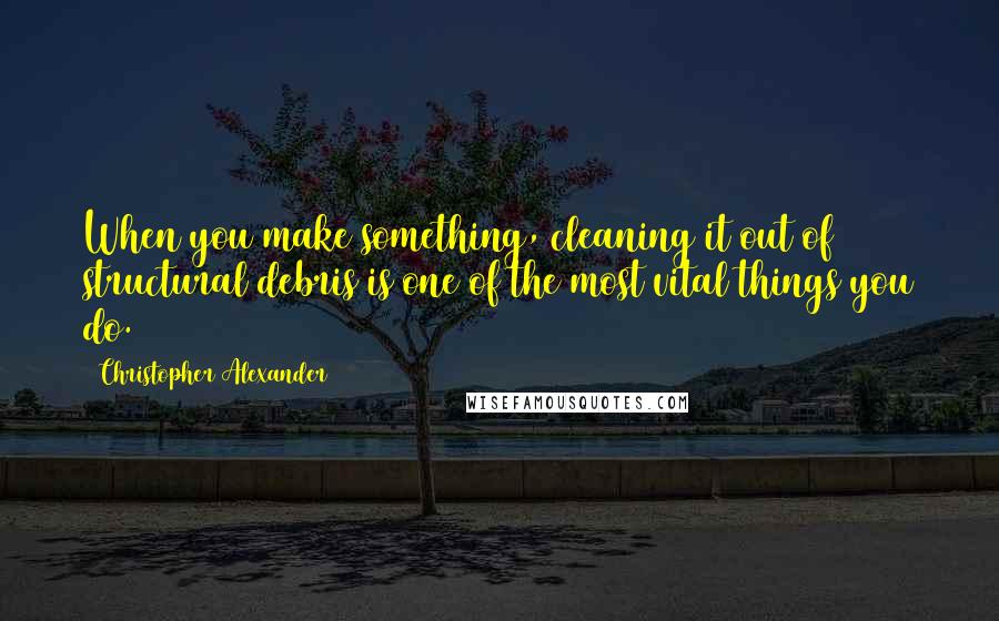 Christopher Alexander Quotes: When you make something, cleaning it out of structural debris is one of the most vital things you do.