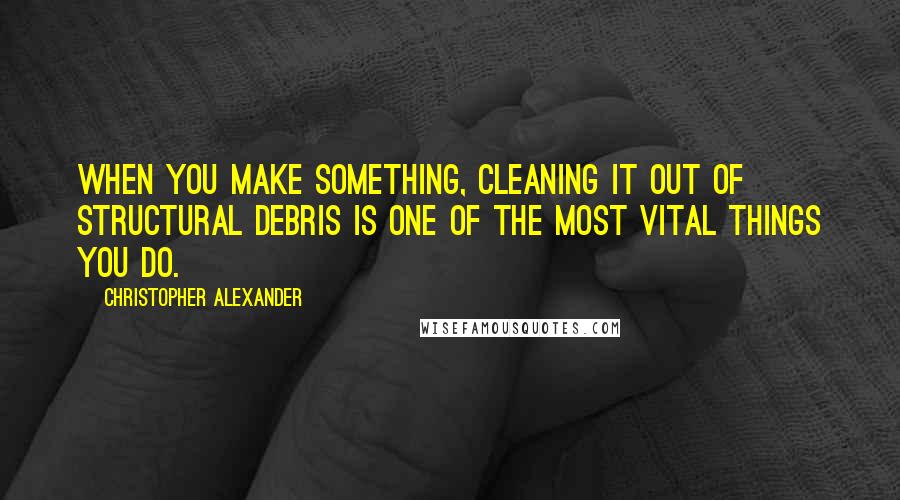 Christopher Alexander Quotes: When you make something, cleaning it out of structural debris is one of the most vital things you do.