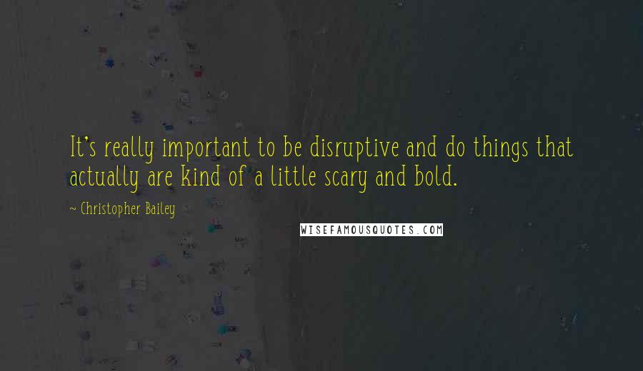 Christopher Bailey Quotes: It's really important to be disruptive and do things that actually are kind of a little scary and bold.