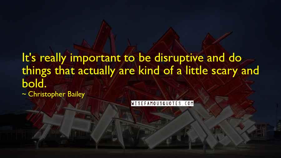 Christopher Bailey Quotes: It's really important to be disruptive and do things that actually are kind of a little scary and bold.