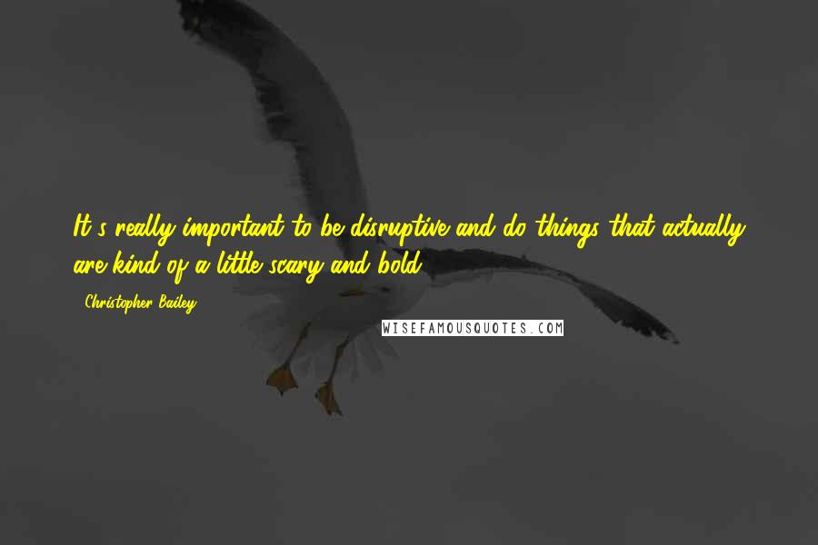 Christopher Bailey Quotes: It's really important to be disruptive and do things that actually are kind of a little scary and bold.