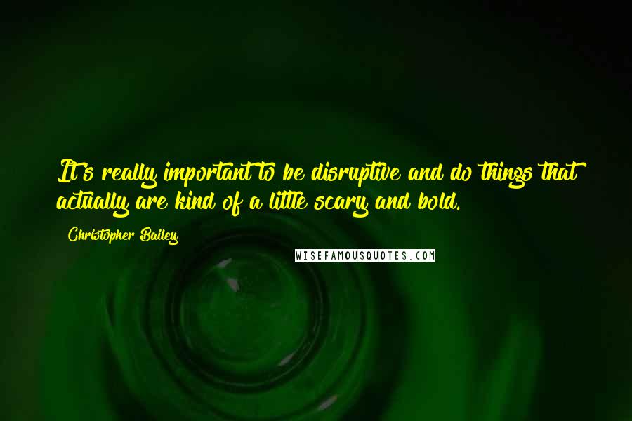 Christopher Bailey Quotes: It's really important to be disruptive and do things that actually are kind of a little scary and bold.