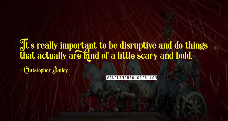 Christopher Bailey Quotes: It's really important to be disruptive and do things that actually are kind of a little scary and bold.