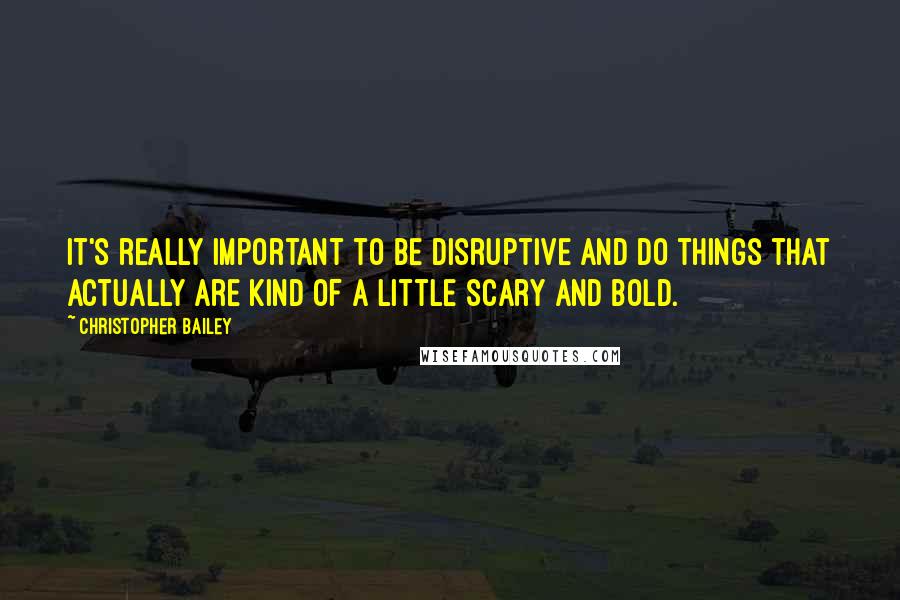 Christopher Bailey Quotes: It's really important to be disruptive and do things that actually are kind of a little scary and bold.