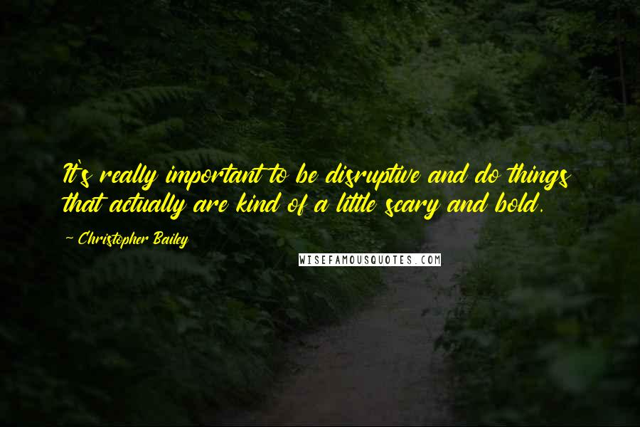 Christopher Bailey Quotes: It's really important to be disruptive and do things that actually are kind of a little scary and bold.