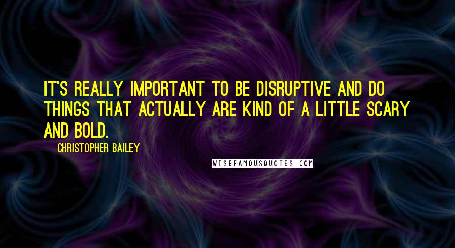 Christopher Bailey Quotes: It's really important to be disruptive and do things that actually are kind of a little scary and bold.