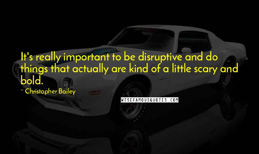 Christopher Bailey Quotes: It's really important to be disruptive and do things that actually are kind of a little scary and bold.