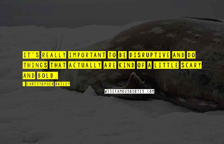 Christopher Bailey Quotes: It's really important to be disruptive and do things that actually are kind of a little scary and bold.