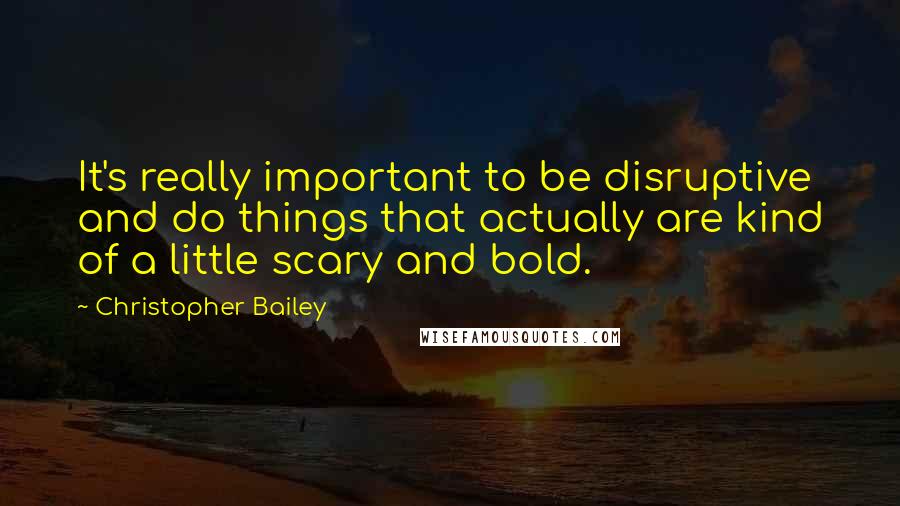 Christopher Bailey Quotes: It's really important to be disruptive and do things that actually are kind of a little scary and bold.