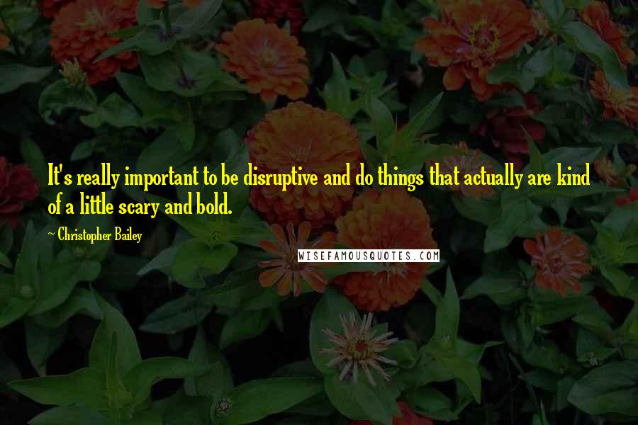 Christopher Bailey Quotes: It's really important to be disruptive and do things that actually are kind of a little scary and bold.