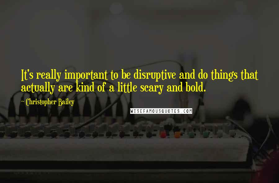 Christopher Bailey Quotes: It's really important to be disruptive and do things that actually are kind of a little scary and bold.