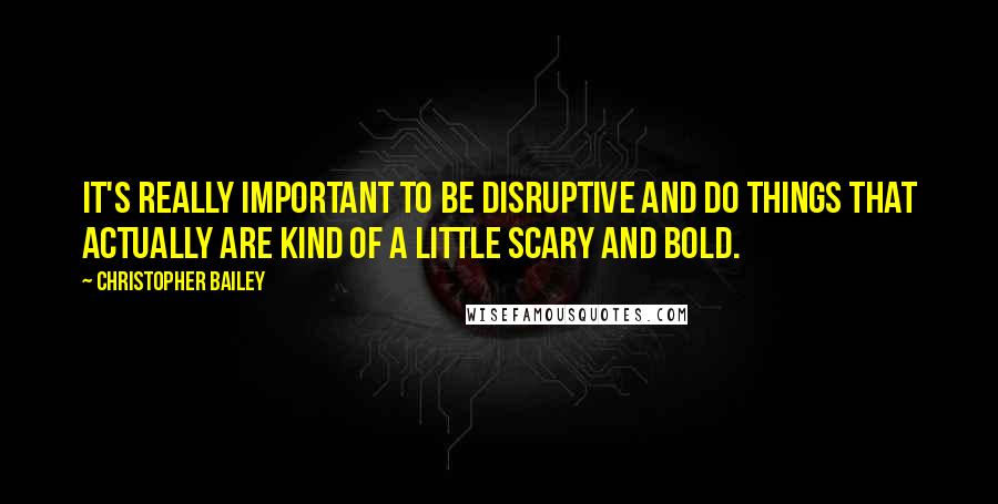 Christopher Bailey Quotes: It's really important to be disruptive and do things that actually are kind of a little scary and bold.