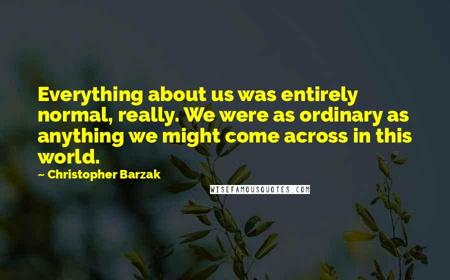 Christopher Barzak Quotes: Everything about us was entirely normal, really. We were as ordinary as anything we might come across in this world.