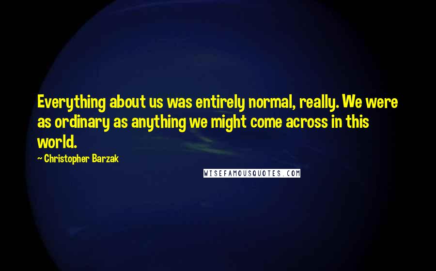 Christopher Barzak Quotes: Everything about us was entirely normal, really. We were as ordinary as anything we might come across in this world.