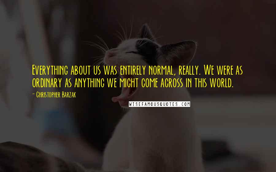 Christopher Barzak Quotes: Everything about us was entirely normal, really. We were as ordinary as anything we might come across in this world.