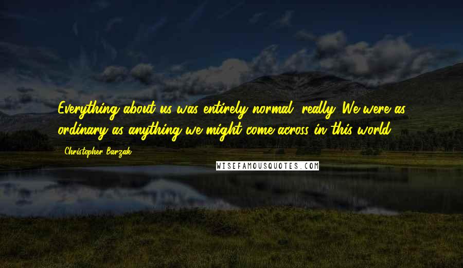 Christopher Barzak Quotes: Everything about us was entirely normal, really. We were as ordinary as anything we might come across in this world.