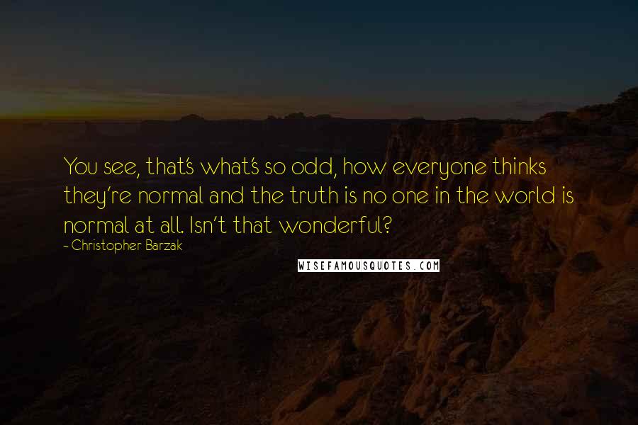 Christopher Barzak Quotes: You see, that's what's so odd, how everyone thinks they're normal and the truth is no one in the world is normal at all. Isn't that wonderful?