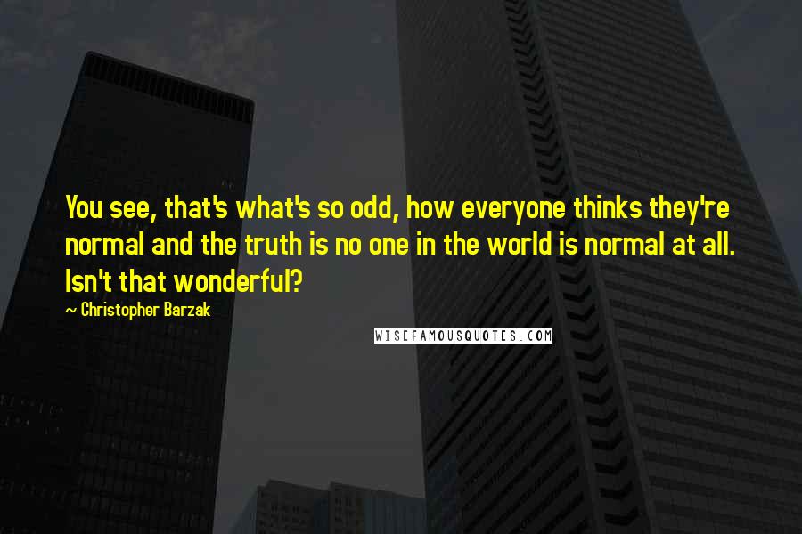 Christopher Barzak Quotes: You see, that's what's so odd, how everyone thinks they're normal and the truth is no one in the world is normal at all. Isn't that wonderful?