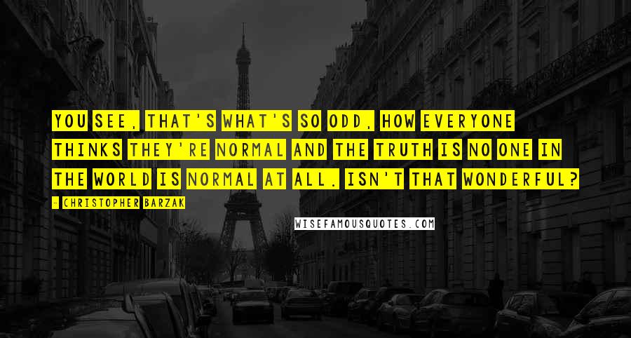 Christopher Barzak Quotes: You see, that's what's so odd, how everyone thinks they're normal and the truth is no one in the world is normal at all. Isn't that wonderful?