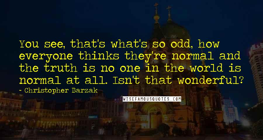 Christopher Barzak Quotes: You see, that's what's so odd, how everyone thinks they're normal and the truth is no one in the world is normal at all. Isn't that wonderful?