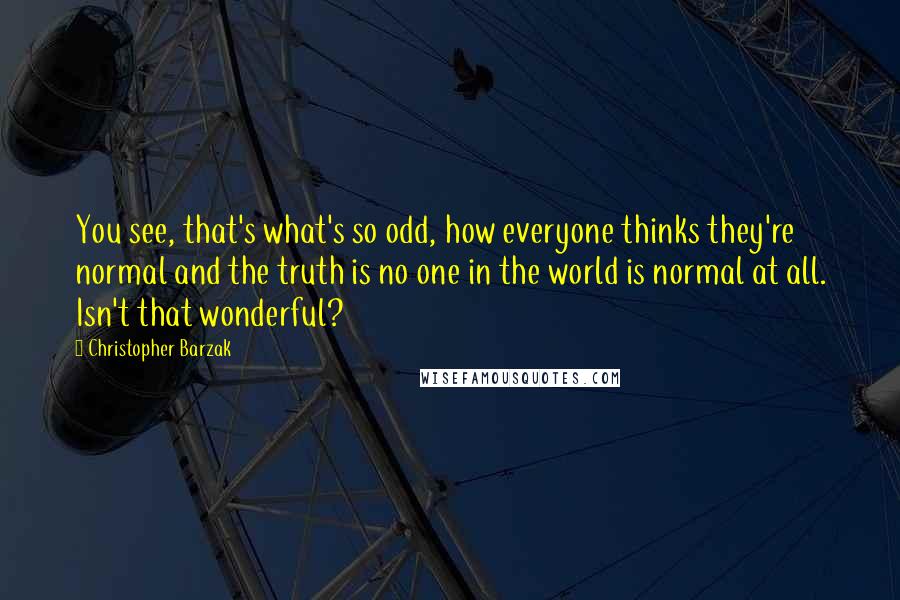 Christopher Barzak Quotes: You see, that's what's so odd, how everyone thinks they're normal and the truth is no one in the world is normal at all. Isn't that wonderful?