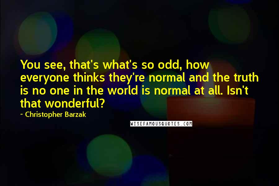 Christopher Barzak Quotes: You see, that's what's so odd, how everyone thinks they're normal and the truth is no one in the world is normal at all. Isn't that wonderful?