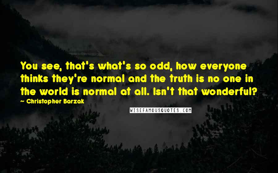 Christopher Barzak Quotes: You see, that's what's so odd, how everyone thinks they're normal and the truth is no one in the world is normal at all. Isn't that wonderful?