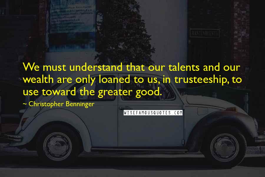 Christopher Benninger Quotes: We must understand that our talents and our wealth are only loaned to us, in trusteeship, to use toward the greater good.