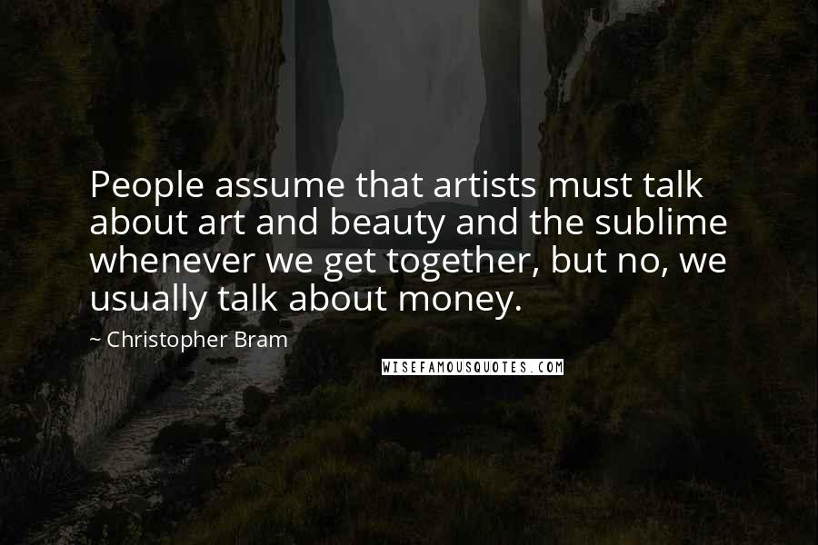 Christopher Bram Quotes: People assume that artists must talk about art and beauty and the sublime whenever we get together, but no, we usually talk about money.