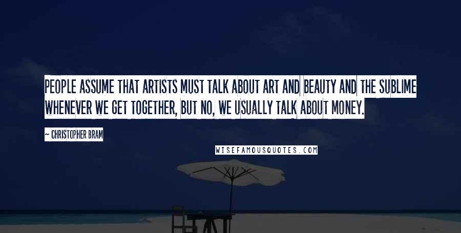 Christopher Bram Quotes: People assume that artists must talk about art and beauty and the sublime whenever we get together, but no, we usually talk about money.