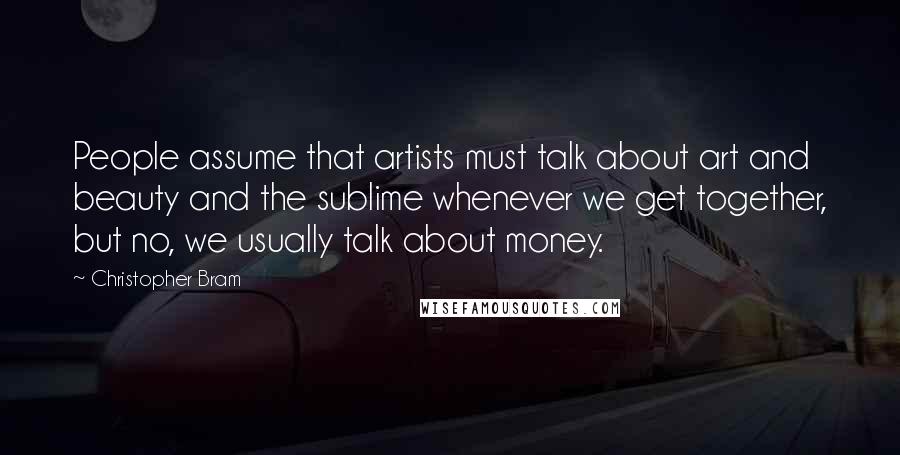 Christopher Bram Quotes: People assume that artists must talk about art and beauty and the sublime whenever we get together, but no, we usually talk about money.