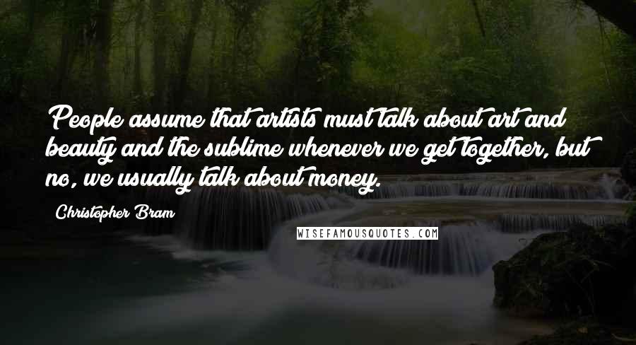 Christopher Bram Quotes: People assume that artists must talk about art and beauty and the sublime whenever we get together, but no, we usually talk about money.