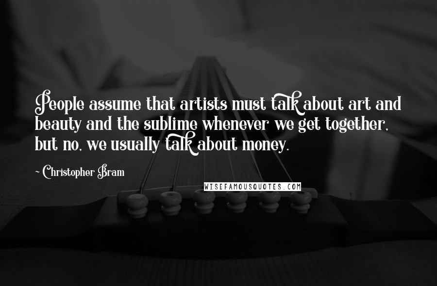 Christopher Bram Quotes: People assume that artists must talk about art and beauty and the sublime whenever we get together, but no, we usually talk about money.