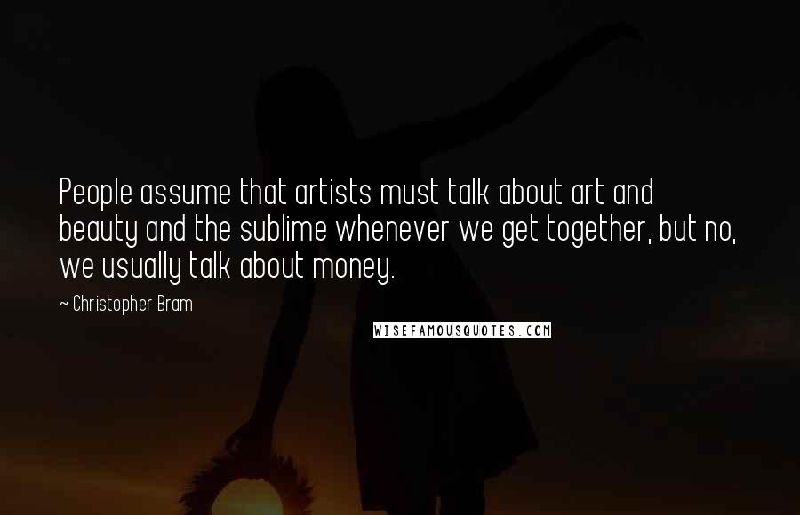 Christopher Bram Quotes: People assume that artists must talk about art and beauty and the sublime whenever we get together, but no, we usually talk about money.