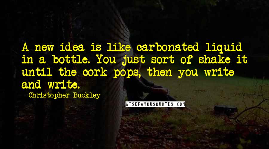 Christopher Buckley Quotes: A new idea is like carbonated liquid in a bottle. You just sort of shake it until the cork pops, then you write and write.