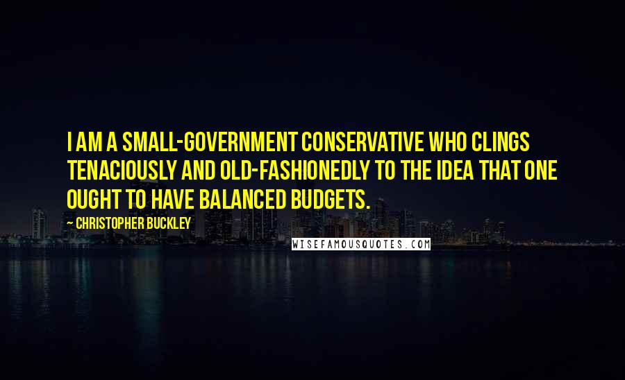 Christopher Buckley Quotes: I am a small-government conservative who clings tenaciously and old-fashionedly to the idea that one ought to have balanced budgets.