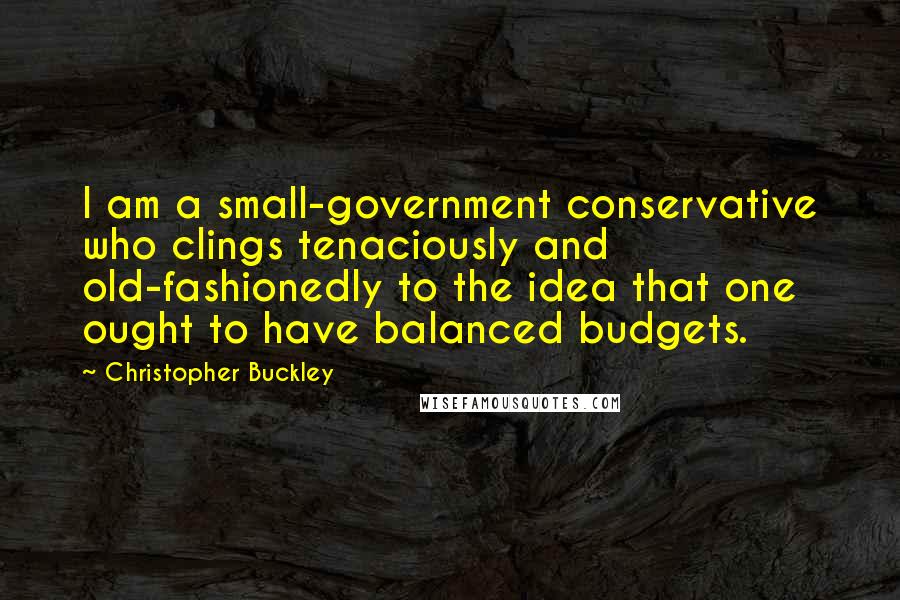 Christopher Buckley Quotes: I am a small-government conservative who clings tenaciously and old-fashionedly to the idea that one ought to have balanced budgets.