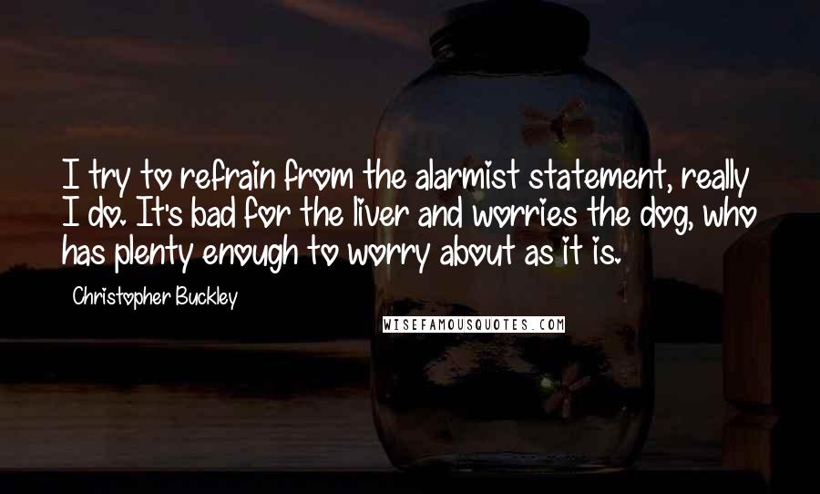 Christopher Buckley Quotes: I try to refrain from the alarmist statement, really I do. It's bad for the liver and worries the dog, who has plenty enough to worry about as it is.